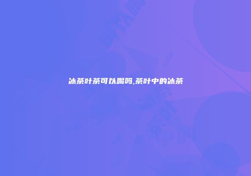 冰茶叶茶可以喝吗,茶叶中的冰茶
