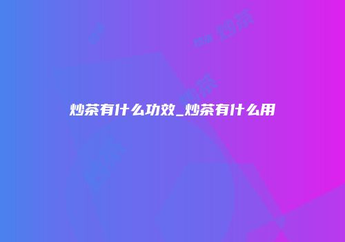 炒茶有什么功效_炒茶有什么用