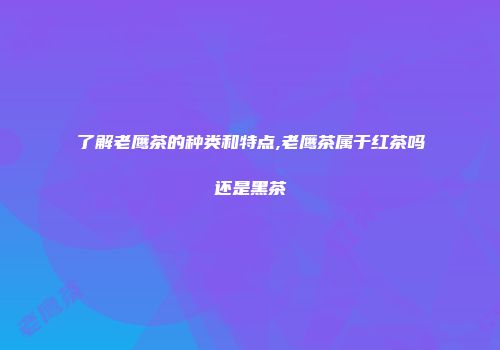 了解老鹰茶的种类和特点,老鹰茶属于红茶吗还是黑茶