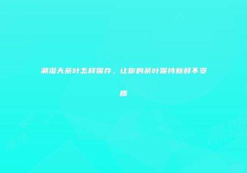 潮湿天茶叶怎样保存，让你的茶叶保持新鲜不变质