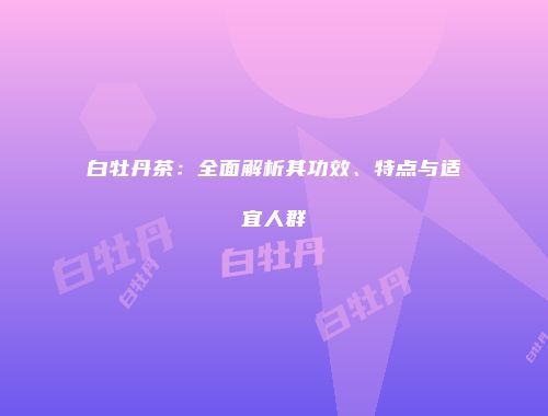 白牡丹茶：全面解析其功效、特点与适宜人群