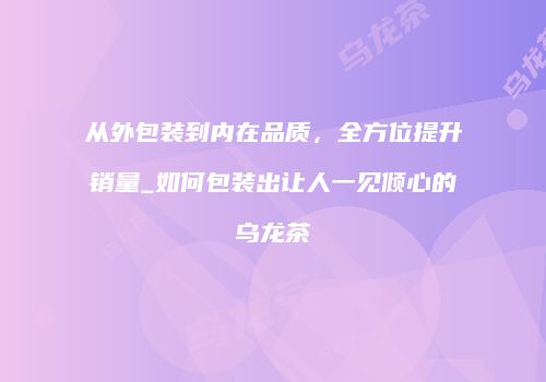 从外包装到内在品质，全方位提升销量_如何包装出让人一见倾心的乌龙茶
