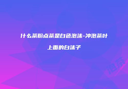 什么茶粉点茶是白色泡沫-冲泡茶叶上面的白沫子