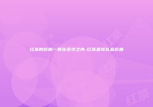 红茶的价格一般在多少之内-红茶盒装礼品价格