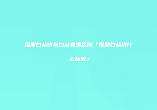 福鼎白茶饼与白茶有啥区别「福鼎白茶饼什么意思」