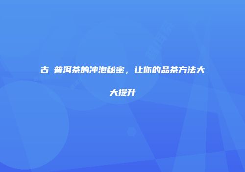 古樹普洱茶的冲泡秘密，让你的品茶方法大大提升