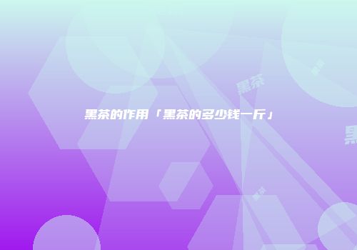 黑茶的作用「黑茶的多少钱一斤」