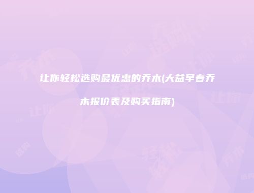 让你轻松选购最优惠的乔木(大益早春乔木报价表及购买指南)