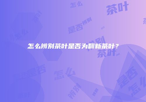 怎么辨别茶叶是否为翻新茶叶？