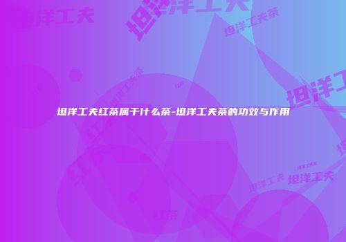 坦洋工夫红茶属于什么茶-坦洋工夫茶的功效与作用