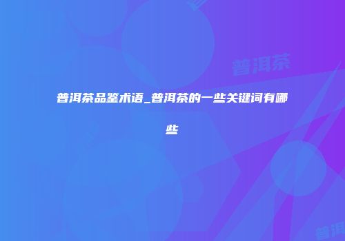 普洱茶品鉴术语_普洱茶的一些关键词有哪些