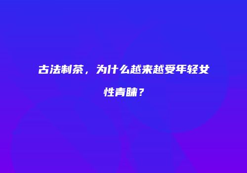 古法制茶，为什么越来越受年轻女性青睐？