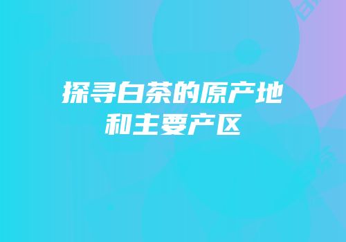 探寻白茶的原产地和主要产区