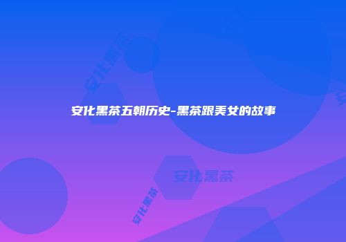 安化黑茶五朝历史-黑茶跟美女的故事