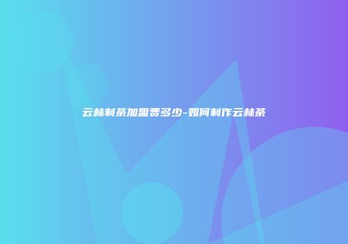 云林制茶加盟费多少-如何制作云林茶