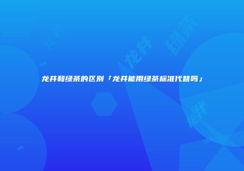 龙井和绿茶的区别「龙井能用绿茶标准代替吗」