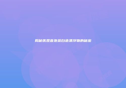 揭秘铁观音泡茶白色漂浮物的秘密