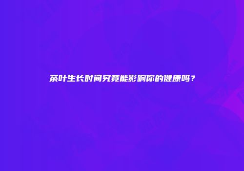 茶叶生长时间究竟能影响你的健康吗？