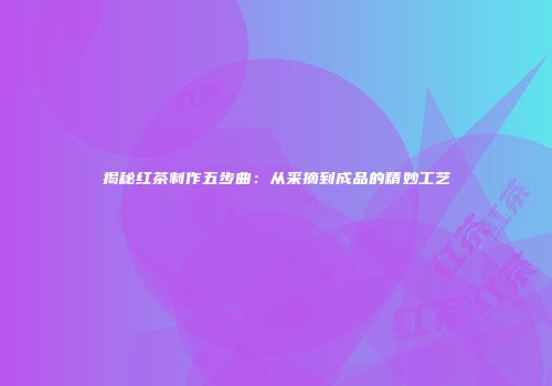 揭秘红茶制作五步曲：从采摘到成品的精妙工艺