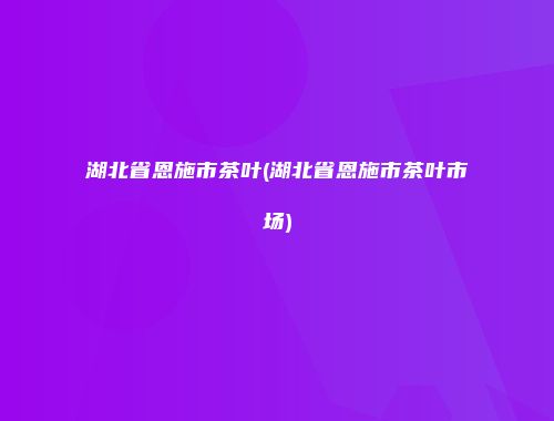 湖北省恩施市茶叶(湖北省恩施市茶叶市场)