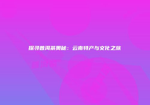 探寻普洱茶奥秘：云南特产与文化之旅