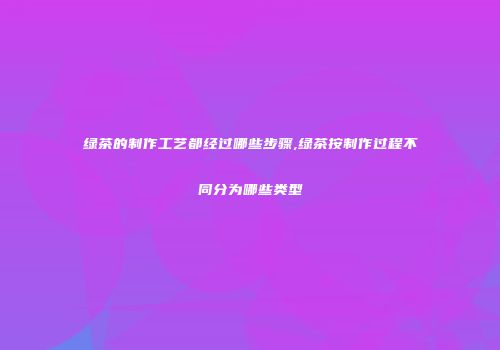 绿茶的制作工艺都经过哪些步骤,绿茶按制作过程不同分为哪些类型