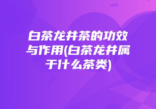白茶龙井茶的功效与作用(白茶龙井属于什么茶类)