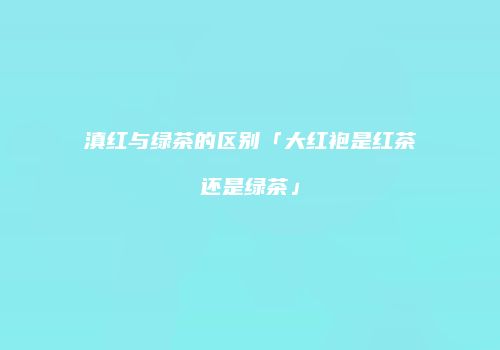滇红与绿茶的区别「大红袍是红茶还是绿茶」
