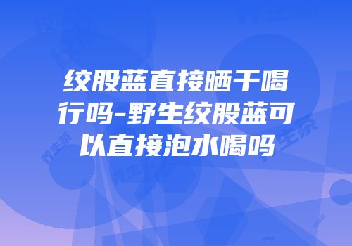 绞股蓝直接晒干喝行吗-野生绞股蓝可以直接泡水喝吗