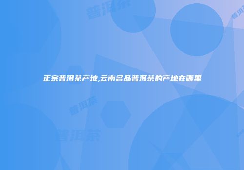正宗普洱茶产地,云南名品普洱茶的产地在哪里