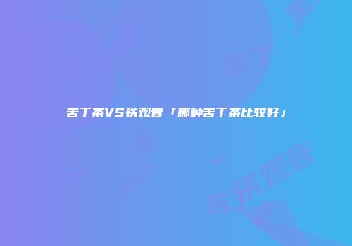苦丁茶VS铁观音「哪种苦丁茶比较好」