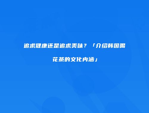追求健康还是追求美味？「介绍韩国喝花茶的文化内涵」