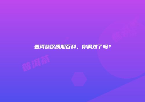 普洱茶保质期百科，你喝对了吗？
