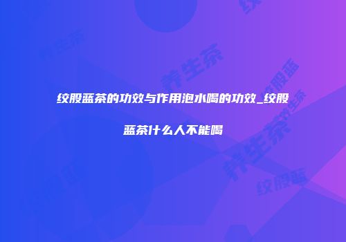 绞股蓝茶的功效与作用泡水喝的功效_绞股蓝茶什么人不能喝
