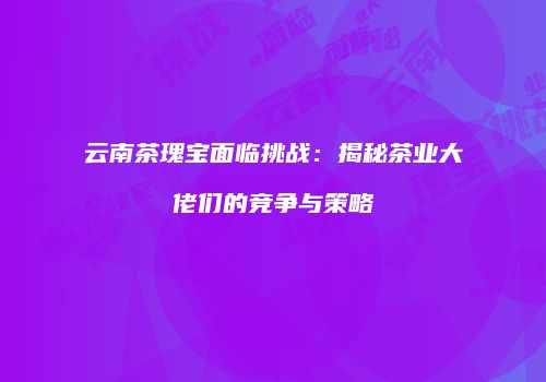云南茶瑰宝面临挑战：揭秘茶业大佬们的竞争与策略