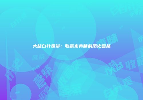 大益白针贡饼：收藏家青睐的历史茗茶