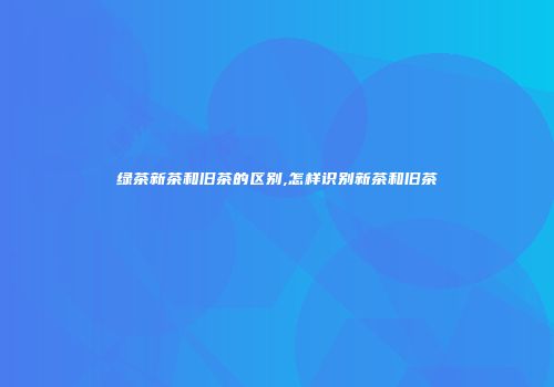 绿茶新茶和旧茶的区别,怎样识别新茶和旧茶