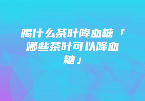 喝什么茶叶降血糖「哪些茶叶可以降血糖」