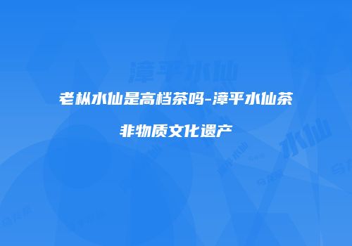 老枞水仙是高档茶吗-漳平水仙茶非物质文化遗产