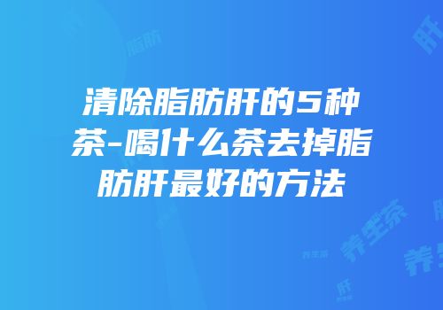 清除脂肪肝的5种茶-喝什么茶去掉脂肪肝最好的方法