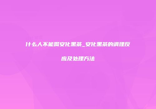 什么人不能喝安化黑茶_安化黑茶的调理反应及处理方法