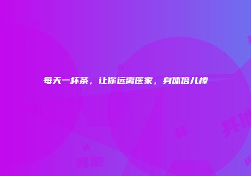 每天一杯茶，让你远离医家，身体倍儿棒