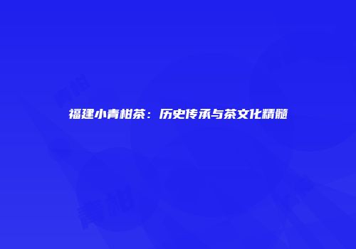 福建小青柑茶：历史传承与茶文化精髓
