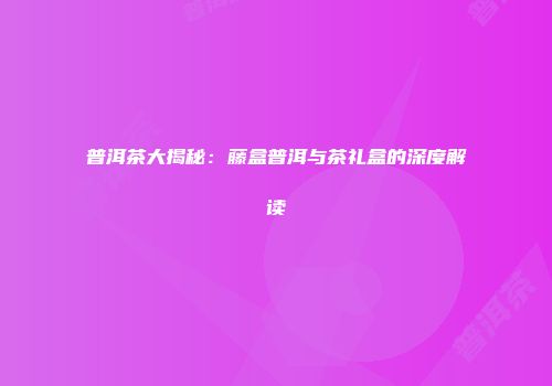 普洱茶大揭秘：藤盒普洱与茶礼盒的深度解读