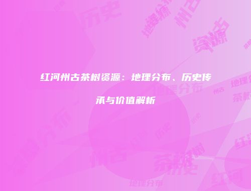红河州古茶树资源：地理分布、历史传承与价值解析
