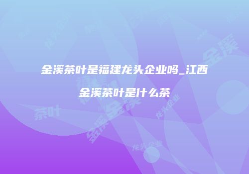 金溪茶叶是福建龙头企业吗_江西金溪茶叶是什么茶