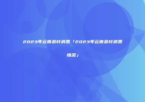 2023年云南茶叶消费「2023年云南茶叶消费情况」