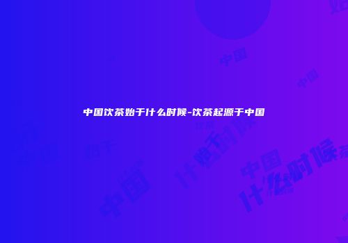 中国饮茶始于什么时候-饮茶起源于中国