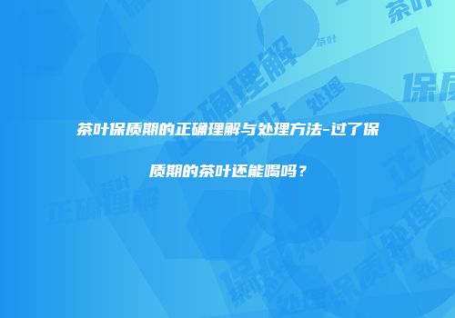 茶叶保质期的正确理解与处理方法-过了保质期的茶叶还能喝吗？