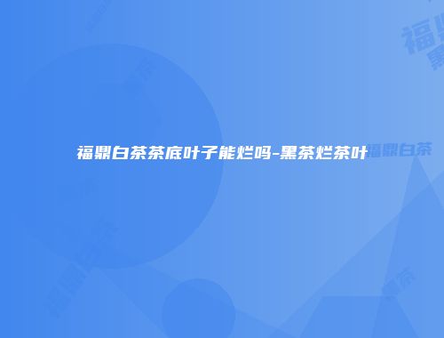 福鼎白茶茶底叶子能烂吗-黑茶烂茶叶